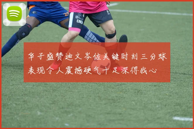 华子盛赞迪文岑佐关键时刻三分球表现令人震撼硬气十足深得我心