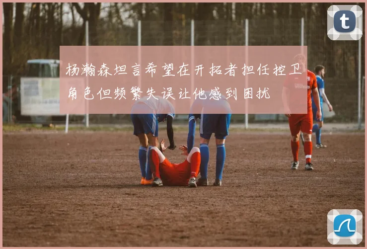 杨瀚森坦言希望在开拓者担任控卫角色但频繁失误让他感到困扰