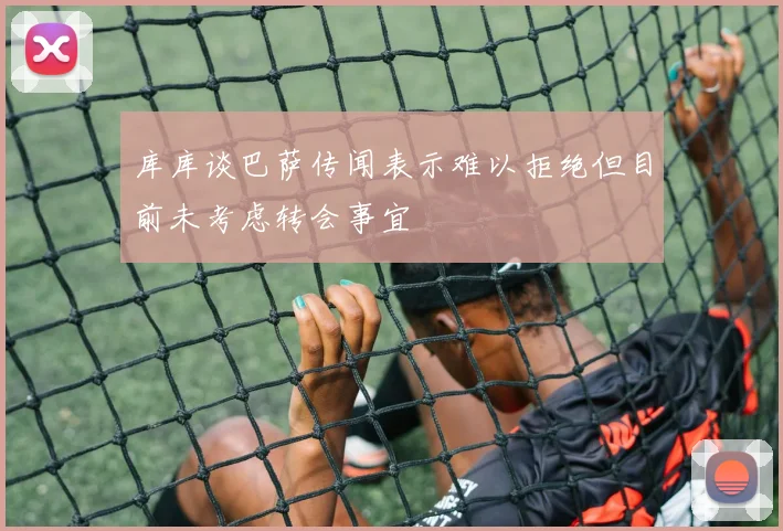 库库谈巴萨传闻表示难以拒绝但目前未考虑转会事宜
