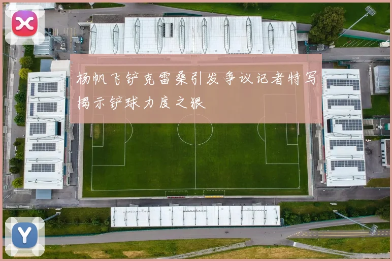 杨帆飞铲克雷桑引发争议记者特写揭示铲球力度之狠