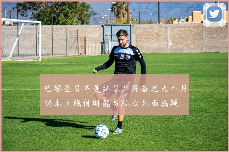 巴黎圣日耳曼纪录片筹备近九个月仍未上线何时能与观众见面成疑