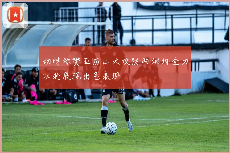 切特称赞亚历山大攻防两端均全力以赴展现出色表现