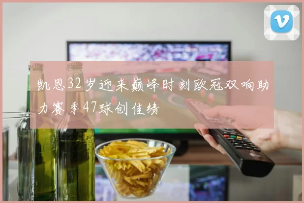 凯恩32岁迎来巅峰时刻欧冠双响助力赛季47球创佳绩