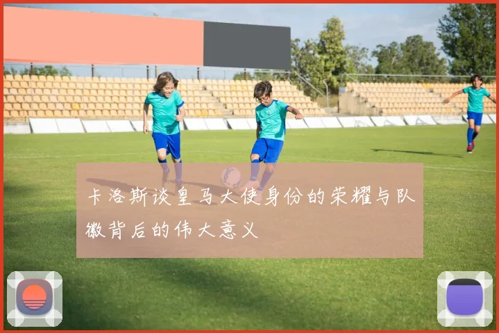 卡洛斯谈皇马大使身份的荣耀与队徽背后的伟大意义