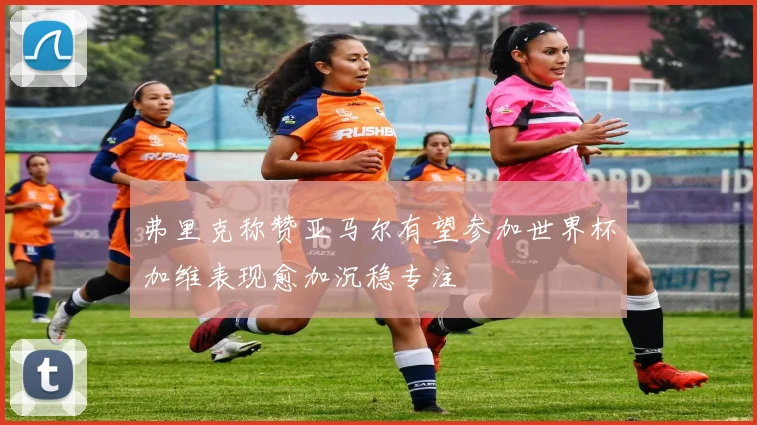 弗里克称赞亚马尔有望参加世界杯加维表现愈加沉稳专注