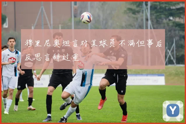 穆里尼奥坦言对某球员不满但事后反思言辞过重