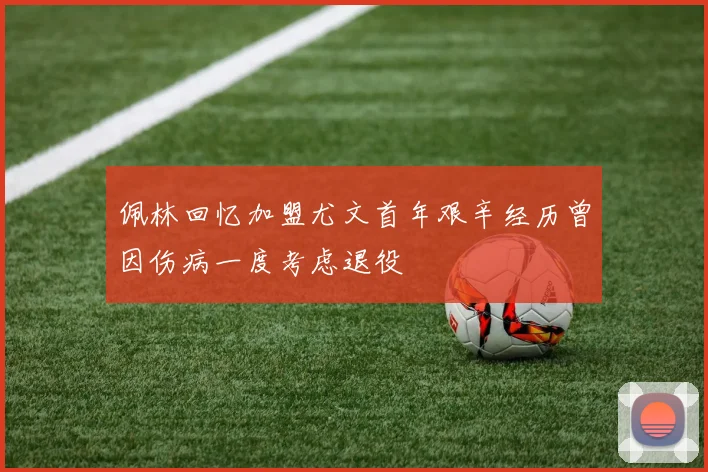 佩林回忆加盟尤文首年艰辛经历曾因伤病一度考虑退役