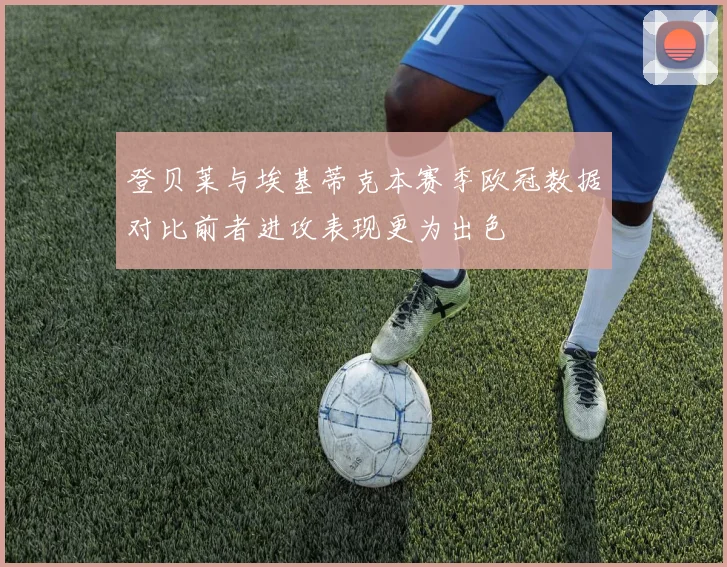 登贝莱与埃基蒂克本赛季欧冠数据对比前者进攻表现更为出色