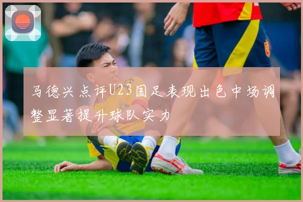 马德兴点评U23国足表现出色中场调整显著提升球队实力