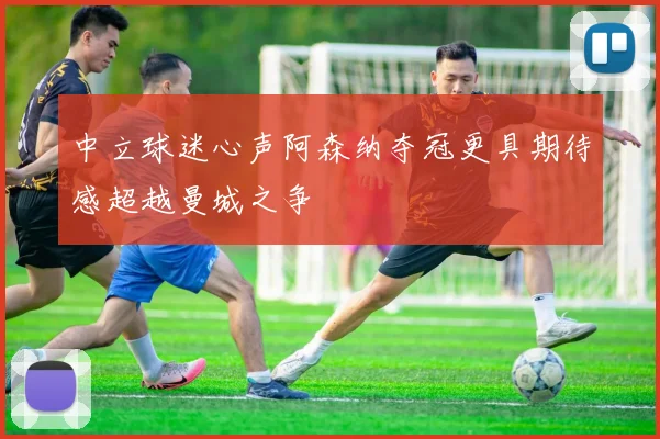 中立球迷心声阿森纳夺冠更具期待感超越曼城之争