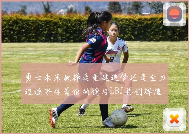 勇士未来抉择是重建追梦还是全力追逐字母哥伦纳德与LBJ再创辉煌