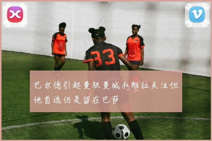 巴尔德引起曼联曼城和维拉关注但他首选仍是留在巴萨