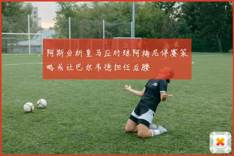 阿斯分析皇马应对琼阿梅尼停赛策略或让巴尔韦德担任后腰